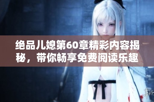 绝品儿媳第60章精彩内容揭秘，带你畅享免费阅读乐趣