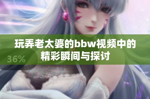 玩弄老太婆的bbw视频中的精彩瞬间与探讨
