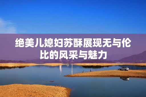 绝美儿媳妇苏酥展现无与伦比的风采与魅力