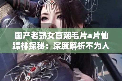 国产老熟女高潮毛片a片仙踪林探秘：深度解析不为人知的故事与特色