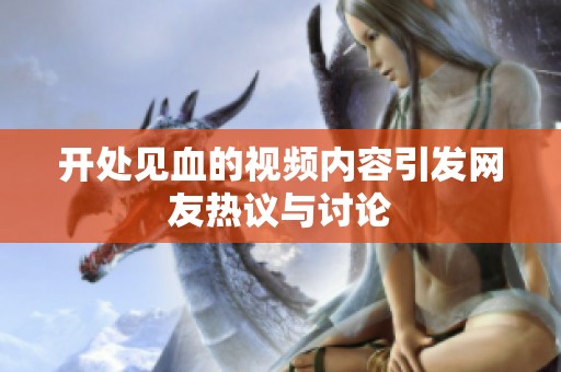 开处见血的视频内容引发网友热议与讨论