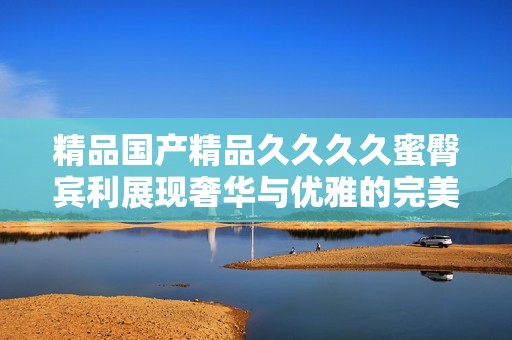 精品国产精品久久久久蜜臀宾利展现奢华与优雅的完美结合