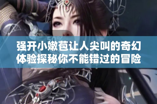 强开小嫩苞让人尖叫的奇幻体验探秘你不能错过的冒险之旅