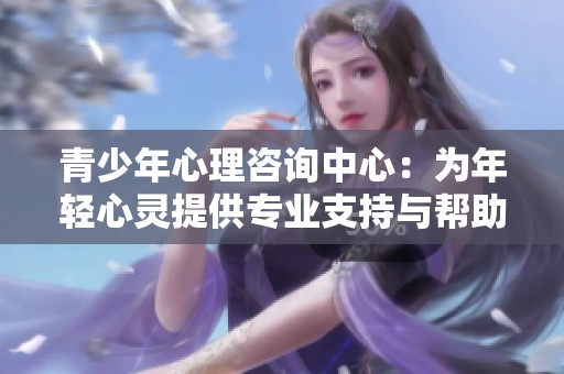 青少年心理咨询中心：为年轻心灵提供专业支持与帮助