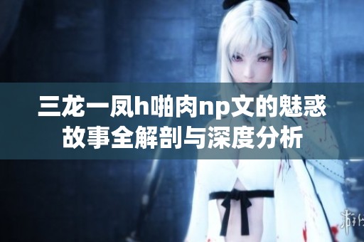 三龙一凤h啪肉np文的魅惑故事全解剖与深度分析