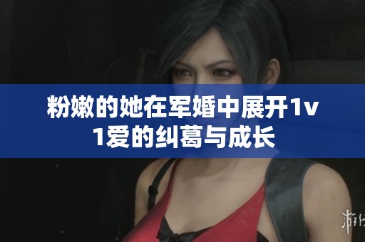 粉嫩的她在军婚中展开1v1爱的纠葛与成长