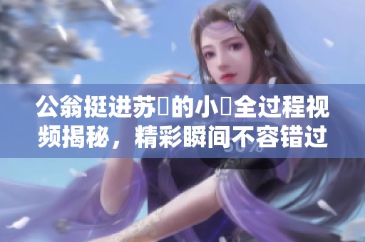公翁挺进苏玥的小泬全过程视频揭秘，精彩瞬间不容错过