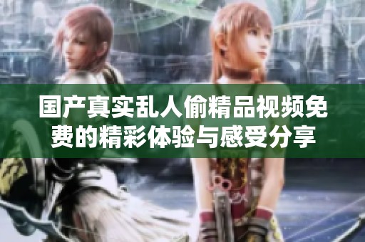 国产真实乱人偷精品视频免费的精彩体验与感受分享