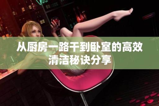从厨房一路干到卧室的高效清洁秘诀分享