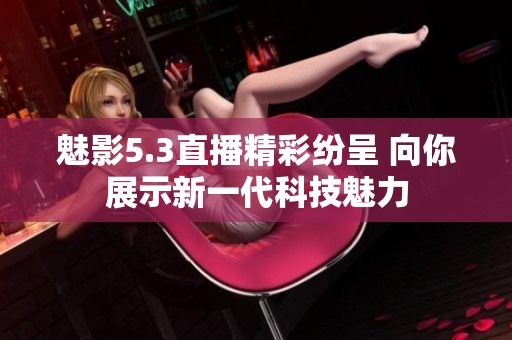 魅影5.3直播精彩纷呈 向你展示新一代科技魅力