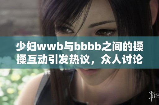 少妇wwb与bbbb之间的搡搡互动引发热议，众人讨论其意义