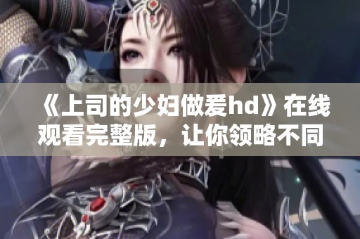 《上司的少妇做爰hd》在线观看完整版，让你领略不同的剧情魅力