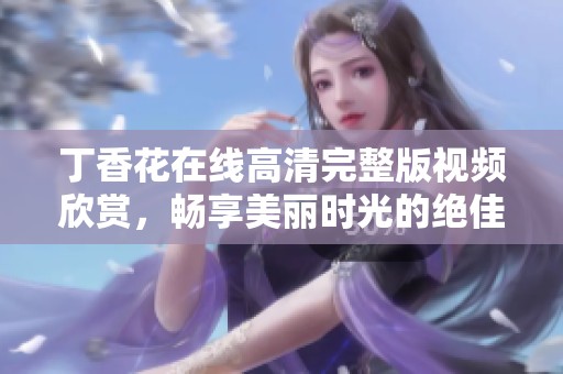 丁香花在线高清完整版视频欣赏，畅享美丽时光的绝佳选择