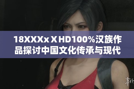 18XXXxⅩHD100%汉族作品探讨中国文化传承与现代发展的融合