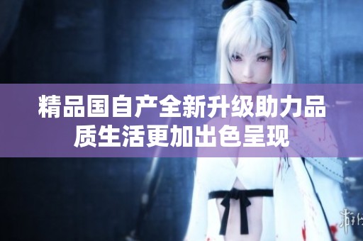 精品国自产全新升级助力品质生活更加出色呈现