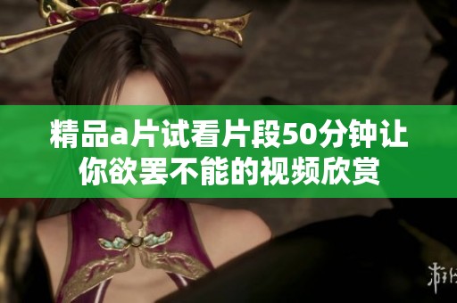 精品a片试看片段50分钟让你欲罢不能的视频欣赏