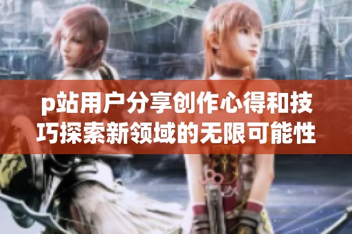 p站用户分享创作心得和技巧探索新领域的无限可能性