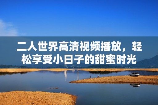 二人世界高清视频播放，轻松享受小日子的甜蜜时光