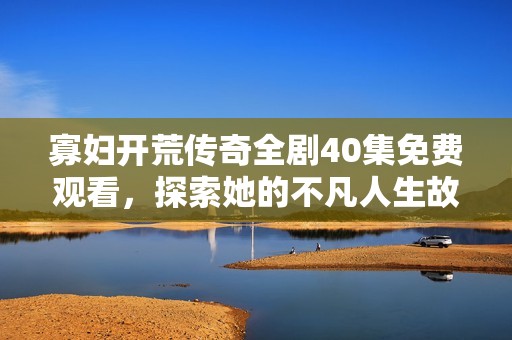 寡妇开荒传奇全剧40集免费观看，探索她的不凡人生故事