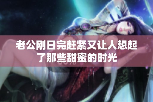老公刚日完赶紧又让人想起了那些甜蜜的时光