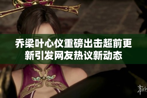 乔梁叶心仪重磅出击超前更新引发网友热议新动态