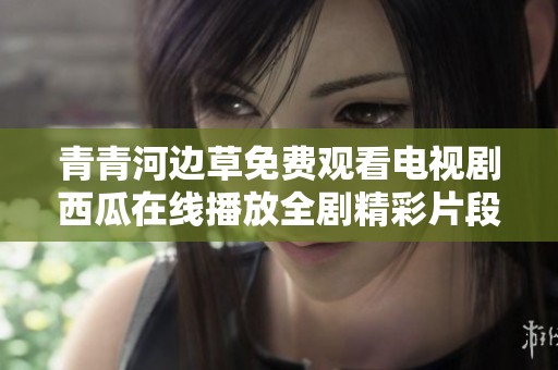 青青河边草免费观看电视剧西瓜在线播放全剧精彩片段合集