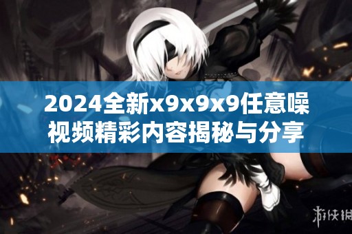 2024全新x9x9x9任意噪视频精彩内容揭秘与分享