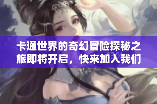 卡通世界的奇幻冒险探秘之旅即将开启，快来加入我们吧！