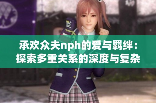 承欢众夫nph的爱与羁绊：探索多重关系的深度与复杂性
