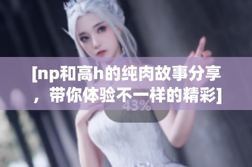 [np和高h的纯肉故事分享，带你体验不一样的精彩]