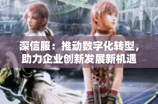 深信服：推动数字化转型，助力企业创新发展新机遇