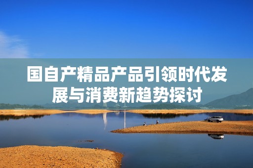 国自产精品产品引领时代发展与消费新趋势探讨