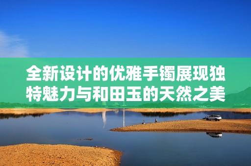 全新设计的优雅手镯展现独特魅力与和田玉的天然之美