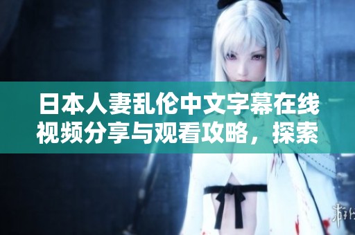 日本人妻乱伦中文字幕在线视频分享与观看攻略，探索更多精彩内容