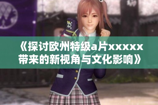 《探讨欧州特级a片xxxxx带来的新视角与文化影响》