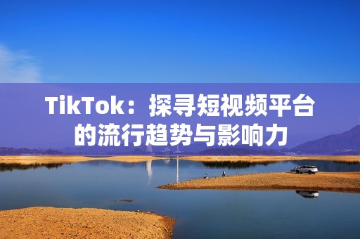 TikTok：探寻短视频平台的流行趋势与影响力