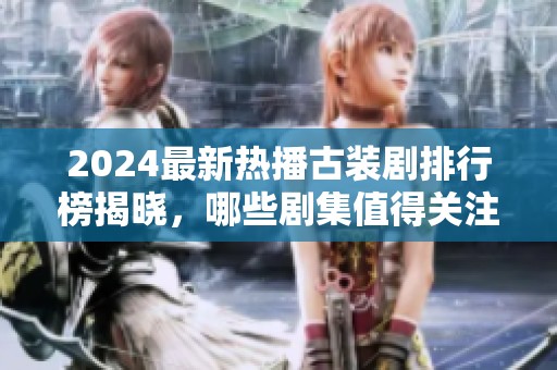 2024最新热播古装剧排行榜揭晓，哪些剧集值得关注与追看