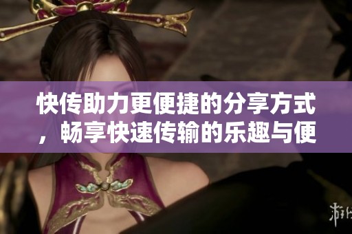 快传助力更便捷的分享方式，畅享快速传输的乐趣与便利