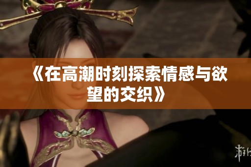《在高潮时刻探索情感与欲望的交织》