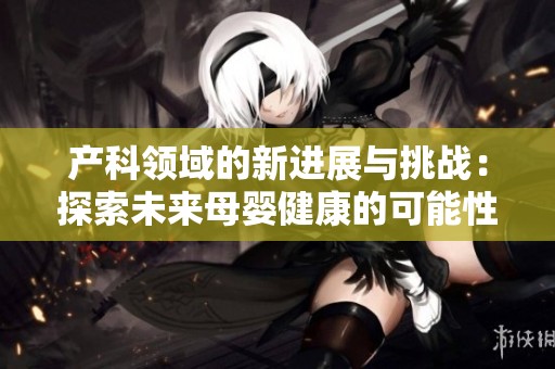 产科领域的新进展与挑战：探索未来母婴健康的可能性