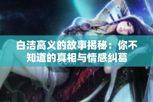 白洁高义的故事揭秘：你不知道的真相与情感纠葛