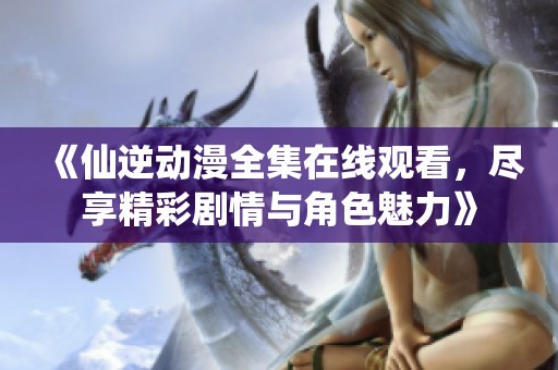 《仙逆动漫全集在线观看，尽享精彩剧情与角色魅力》