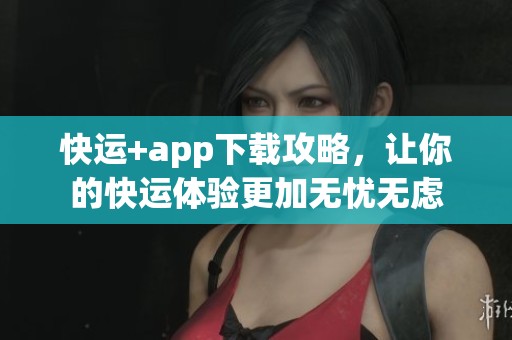 快运+app下载攻略，让你的快运体验更加无忧无虑
