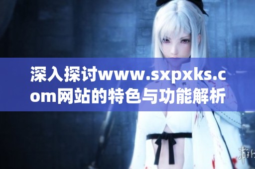 深入探讨www.sxpxks.com网站的特色与功能解析与用户体验