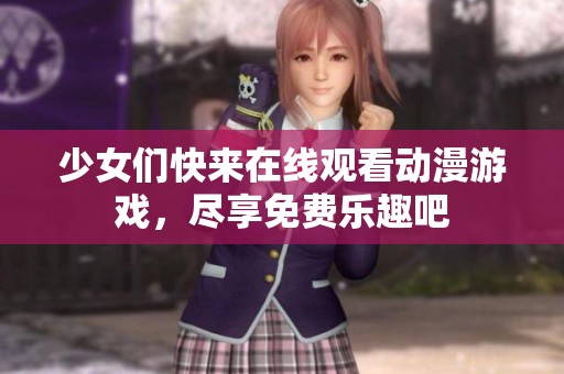 少女们快来在线观看动漫游戏，尽享免费乐趣吧
