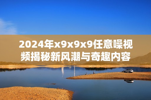 2024年x9x9x9任意噪视频揭秘新风潮与奇趣内容