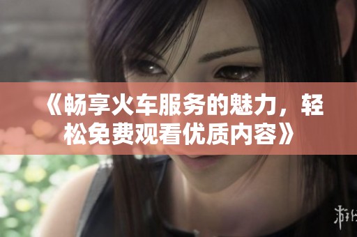 《畅享火车服务的魅力，轻松免费观看优质内容》