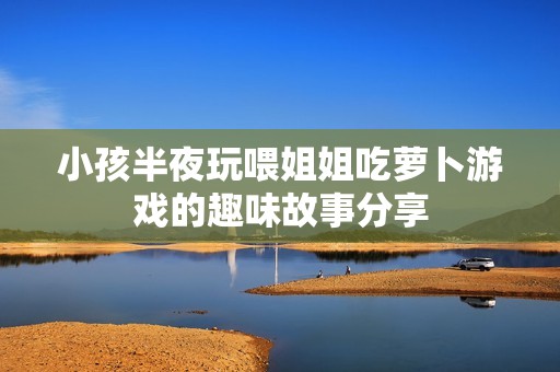 小孩半夜玩喂姐姐吃萝卜游戏的趣味故事分享