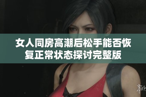 女人同房高潮后松手能否恢复正常状态探讨完整版