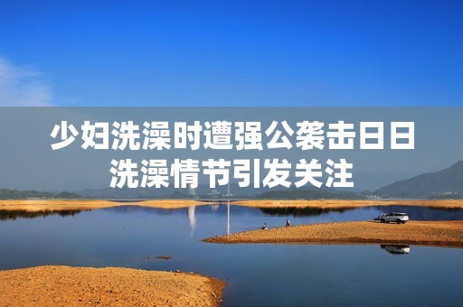 少妇洗澡时遭强公袭击日日洗澡情节引发关注